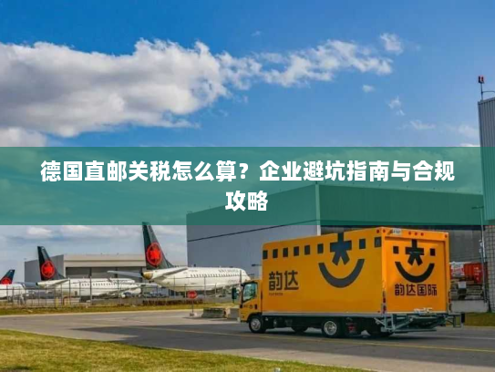 德国直邮关税怎么算?企业避坑指南与合规攻略 德国直邮关税怎么算?企业避坑指南与合规攻略