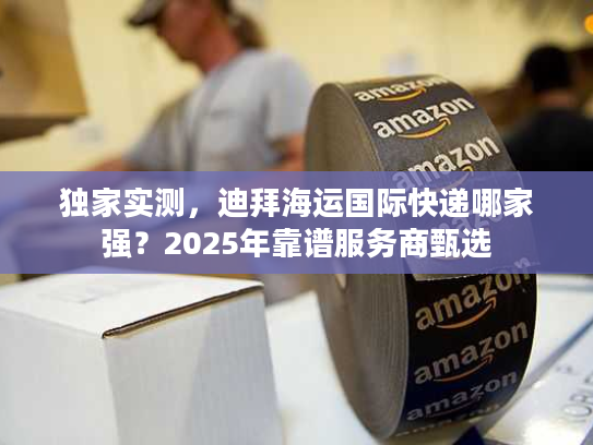 独家实测,迪拜海运国际快递哪家强?2025年靠谱服务商甄选 独家实测,迪拜海运国际快递哪家强?2025年靠谱服务商甄选