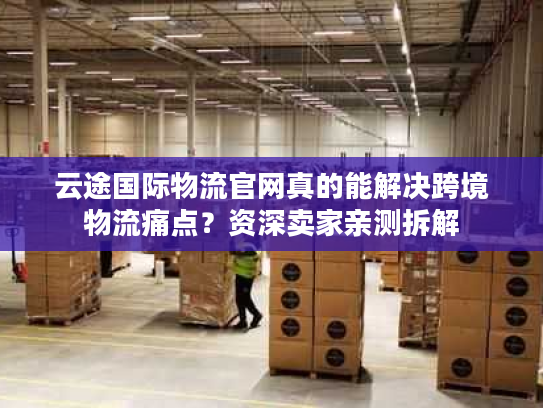 云途国际物流官网真的能解决跨境物流痛点？资深卖家亲测拆解