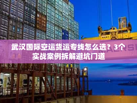 武汉国际空运货运专线怎么选？3个实战案例拆解避坑门道