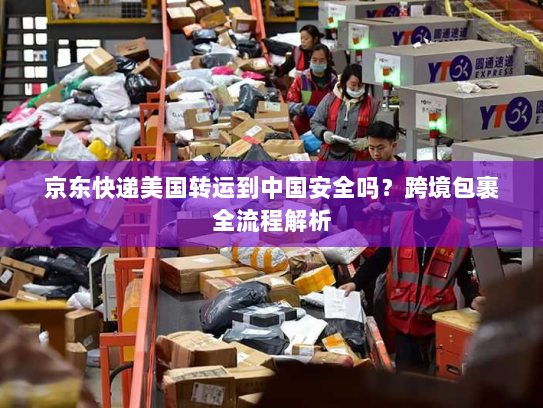 京东快递美国转运到中国安全吗？跨境包裹全流程解析