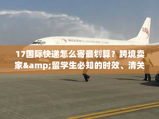 17国际快递怎么寄最划算?跨境卖家&留学生必知的时效、清关实战干货 17国际快递怎么寄最划算?跨境卖家&留学生必知的时效、清关实战干货