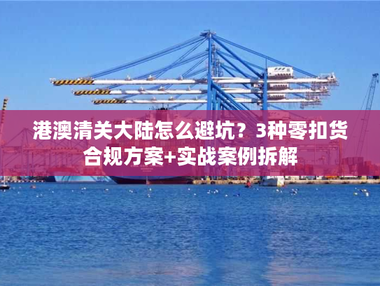 港澳清关大陆怎么避坑？3种零扣货合规方案+实战案例拆解