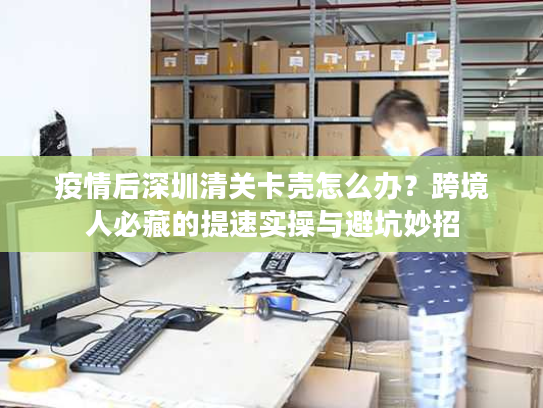 疫情后深圳清关卡壳怎么办?跨境人必藏的提速实操与避坑妙招 疫情后深圳清关卡壳怎么办?跨境人必藏的提速实操与避坑妙招