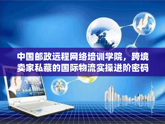 中国邮政远程网络培训学院，跨境卖家私藏的国际物流实操进阶密码