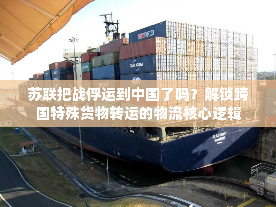 苏联把战俘运到中国了吗？解锁跨国特殊货物转运的物流核心逻辑