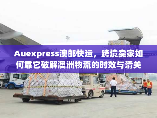 Auexpress澳邮快运，跨境卖家如何靠它破解澳洲物流的时效与清关难题？
