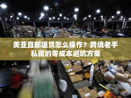 美亚直邮退货怎么操作？跨境老手私藏的零成本避坑方案