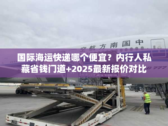 国际海运快递哪个便宜？内行人私藏省钱门道+2025最新报价对比