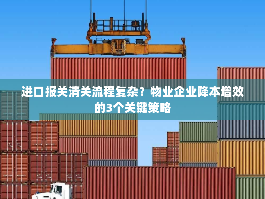 进口报关清关流程复杂?物业企业降本增效的3个关键策略 进口报关清关流程复杂?物业企业降本增效的3个关键策略
