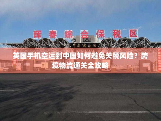 英国手机空运到中国如何避免关税风险？跨境物流通关全攻略