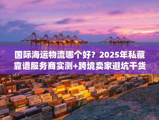 国际海运物流哪个好？2025年私藏靠谱服务商实测+跨境卖家避坑干货