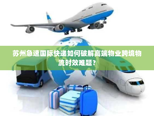 苏州急速国际快递如何破解高端物业跨境物流时效难题？