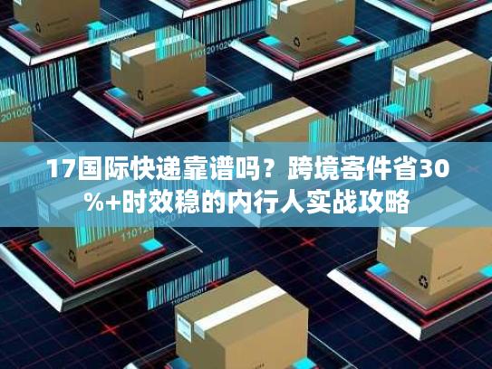 17国际快递靠谱吗？跨境寄件省30%+时效稳的内行人实战攻略