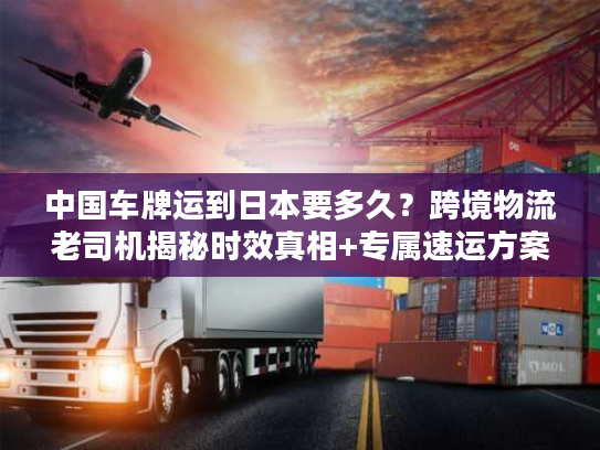 中国车牌运到日本要多久？跨境物流老司机揭秘时效真相+专属速运方案