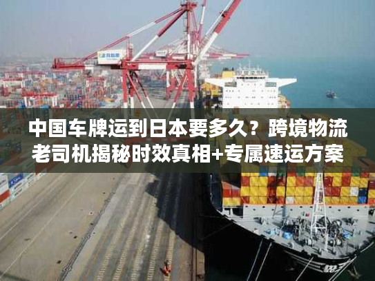 中国车牌运到日本要多久？跨境物流老司机揭秘时效真相+专属速运方案