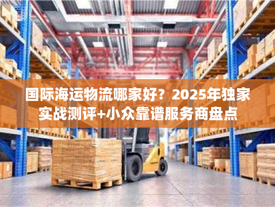 国际海运物流哪家好？2025年独家实战测评+小众靠谱服务商盘点