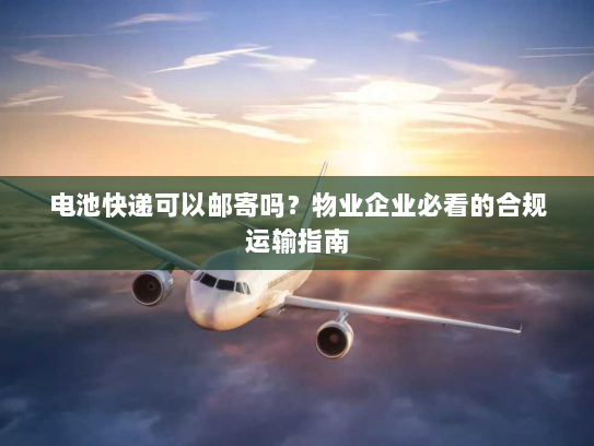 电池快递可以邮寄吗？物业企业必看的合规运输指南
