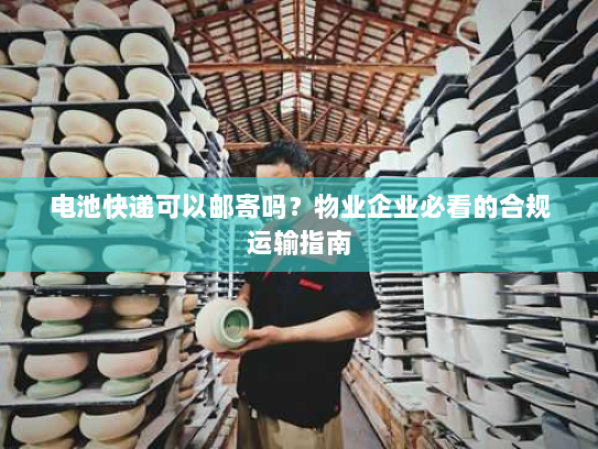 电池快递可以邮寄吗？物业企业必看的合规运输指南