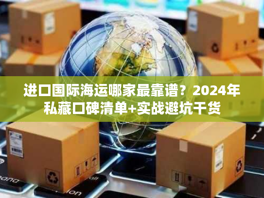进口国际海运哪家最靠谱？2024年私藏口碑清单+实战避坑干货