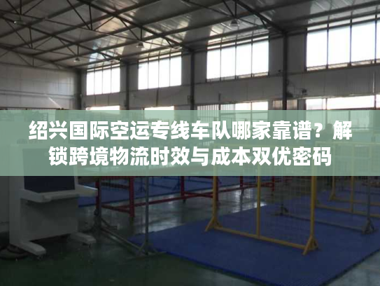绍兴国际空运专线车队哪家靠谱？解锁跨境物流时效与成本双优密码