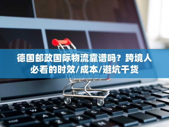 德国邮政国际物流靠谱吗？跨境人必看的时效/成本/避坑干货