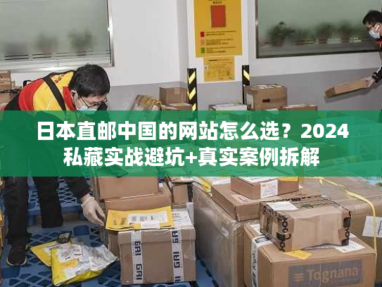 日本直邮中国的网站怎么选？2024私藏实战避坑+真实案例拆解