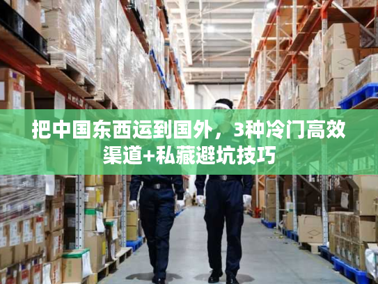 把中国东西运到国外，3种冷门高效渠道+私藏避坑技巧