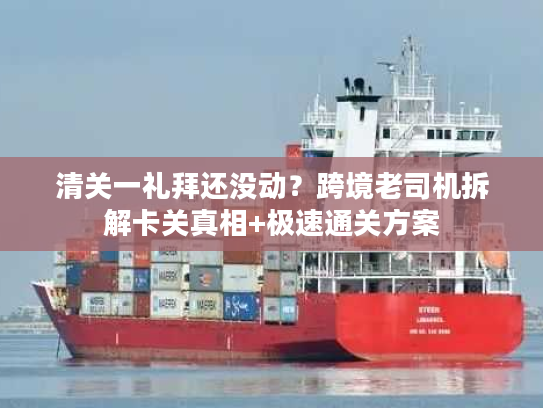 清关一礼拜还没动？跨境老司机拆解卡关真相+极速通关方案