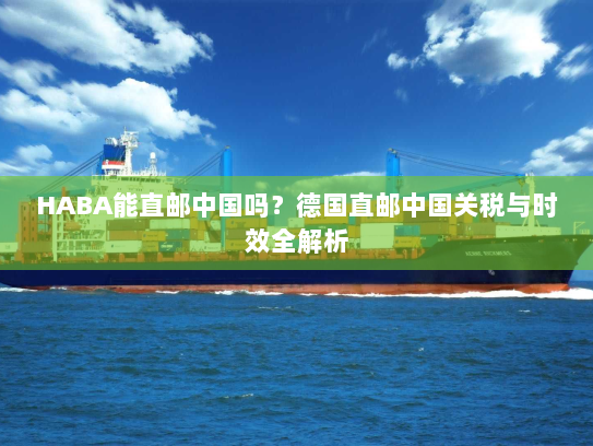 HABA能直邮中国吗?德国直邮中国关税与时效全解析 HABA能直邮中国吗?德国直邮中国关税与时效全解析