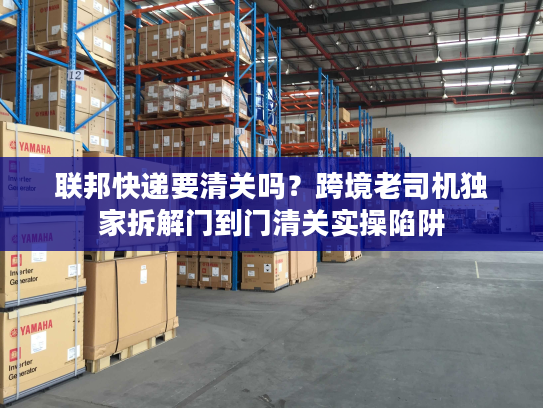 联邦快递要清关吗?跨境老司机独家拆解门到门清关实操陷阱 联邦快递要清关吗?跨境老司机独家拆解门到门清关实操陷阱