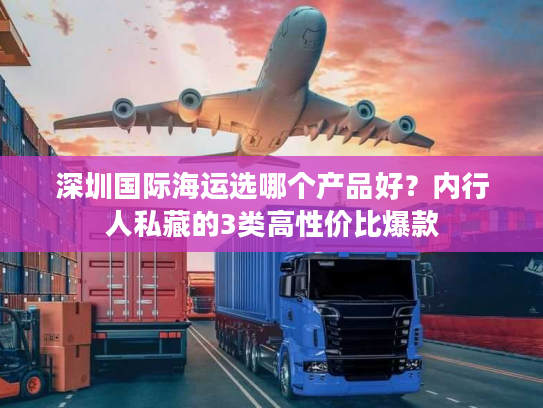 深圳国际海运选哪个产品好？内行人私藏的3类高性价比爆款