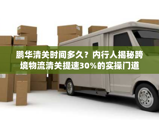 鹏华清关时间多久?内行人揭秘跨境物流清关提速30%的实操门道 鹏华清关时间多久?内行人揭秘跨境物流清关提速30%的实操门道
