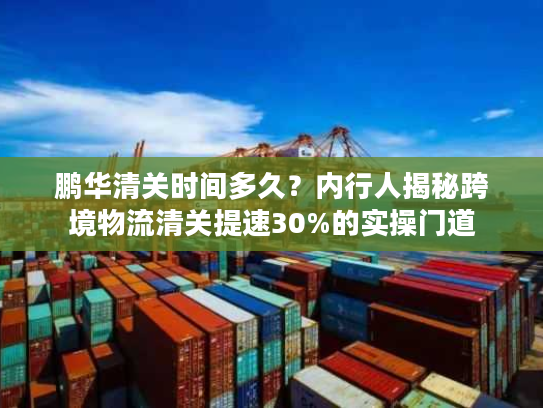 鹏华清关时间多久?内行人揭秘跨境物流清关提速30%的实操门道 鹏华清关时间多久?内行人揭秘跨境物流清关提速30%的实操门道