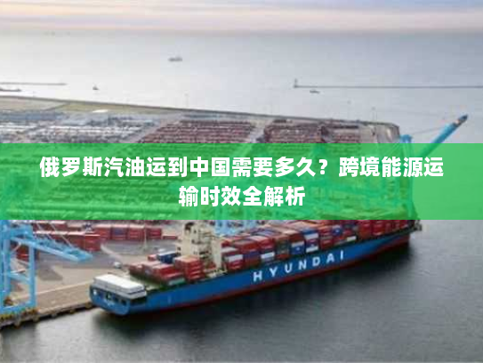 俄罗斯汽油运到中国需要多久?跨境能源运输时效全解析 俄罗斯汽油运到中国需要多久?跨境能源运输时效全解析