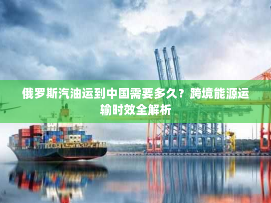 俄罗斯汽油运到中国需要多久?跨境能源运输时效全解析 俄罗斯汽油运到中国需要多久?跨境能源运输时效全解析