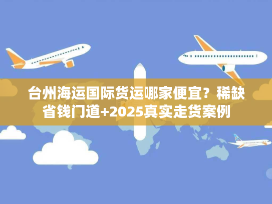 台州海运国际货运哪家便宜？稀缺省钱门道+2025真实走货案例
