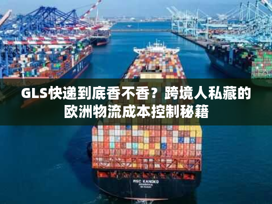 GLS快递到底香不香？跨境人私藏的欧洲物流成本控制秘籍