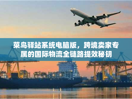 菜鸟驿站系统电脑版,跨境卖家专属的国际物流全链路提效秘钥 菜鸟驿站系统电脑版,跨境卖家专属的国际物流全链路提效秘钥