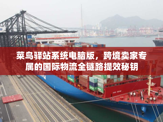 菜鸟驿站系统电脑版，跨境卖家专属的国际物流全链路提效秘钥