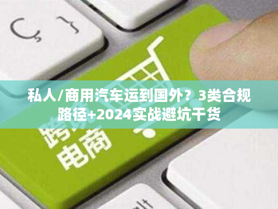 私人/商用汽车运到国外？3类合规路径+2024实战避坑干货