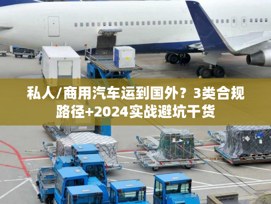 私人/商用汽车运到国外？3类合规路径+2024实战避坑干货