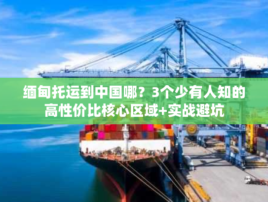 缅甸托运到中国哪?3个少有人知的高性价比核心区域+实战避坑 缅甸托运到中国哪?3个少有人知的高性价比核心区域+实战避坑