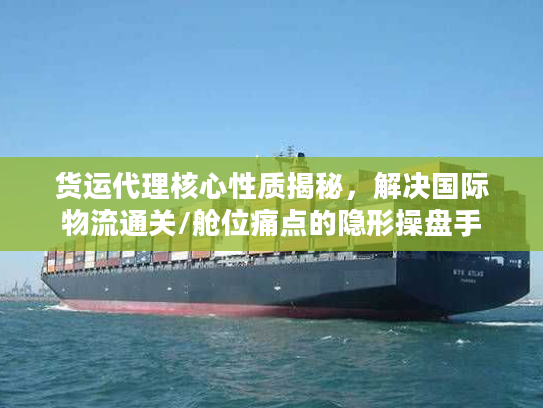 货运代理核心性质揭秘，解决国际物流通关/舱位痛点的隐形操盘手