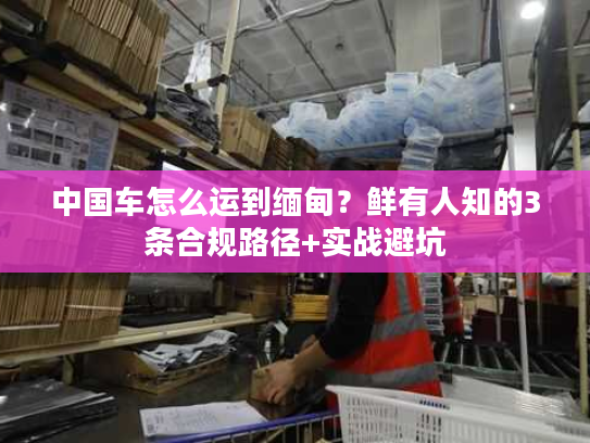中国车怎么运到缅甸？鲜有人知的3条合规路径+实战避坑