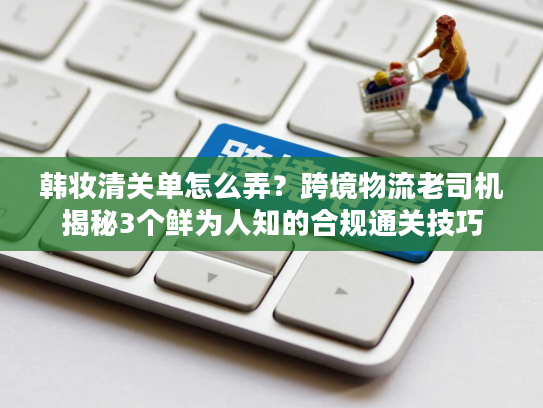 韩妆清关单怎么弄？跨境物流老司机揭秘3个鲜为人知的合规通关技巧
