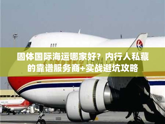 固体国际海运哪家好？内行人私藏的靠谱服务商+实战避坑攻略
