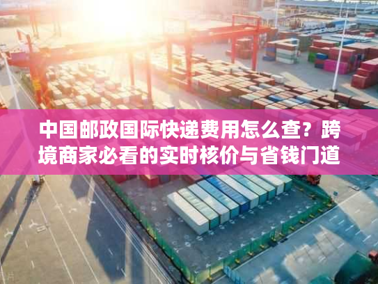 中国邮政国际快递费用怎么查？跨境商家必看的实时核价与省钱门道