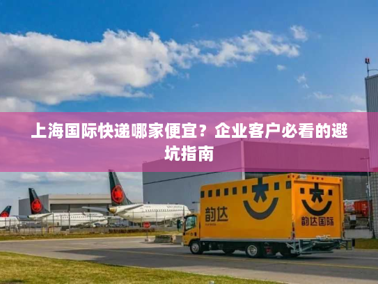 上海国际快递哪家便宜?企业客户必看的避坑指南 上海国际快递哪家便宜?企业客户必看的避坑指南