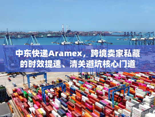 中东快递Aramex，跨境卖家私藏的时效提速、清关避坑核心门道